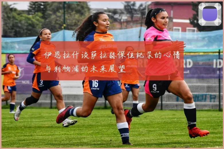 伊恩拉什谈萨拉赫保住纪录的心情与利物浦的未来展望