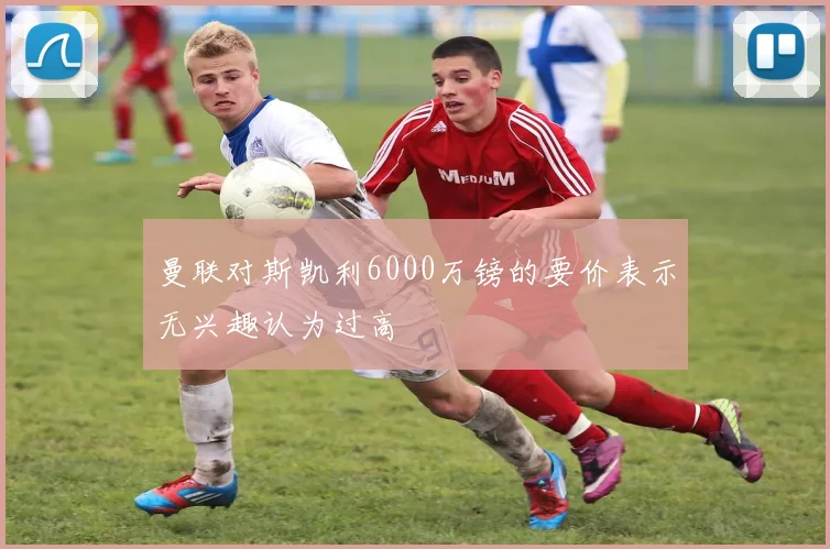 曼联对斯凯利6000万镑的要价表示无兴趣认为过高