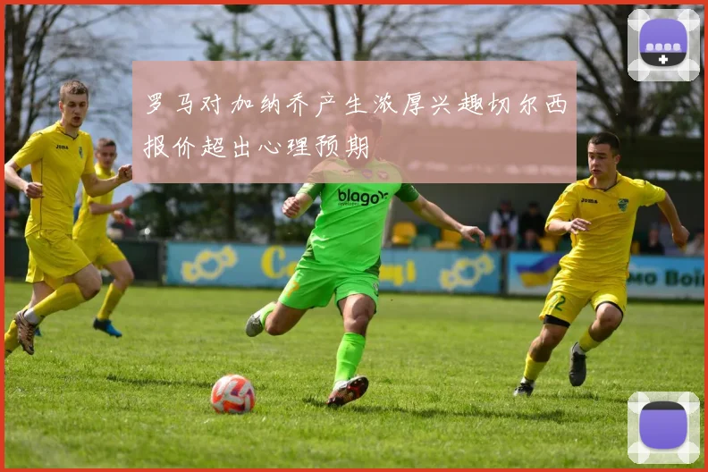 罗马对加纳乔产生浓厚兴趣切尔西报价超出心理预期