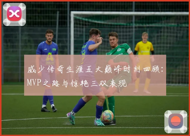 威少传奇生涯五大巅峰时刻回顾：MVP之路与惊艳三双表现