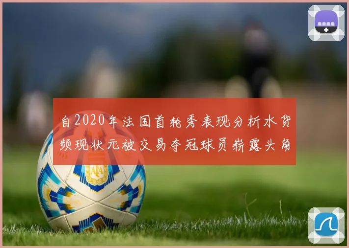 自2020年法国首轮秀表现分析水货频现状元被交易夺冠球员崭露头角