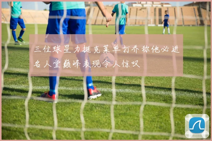三位球星力挺克莱单打乔称他必进名人堂巅峰表现令人惊叹