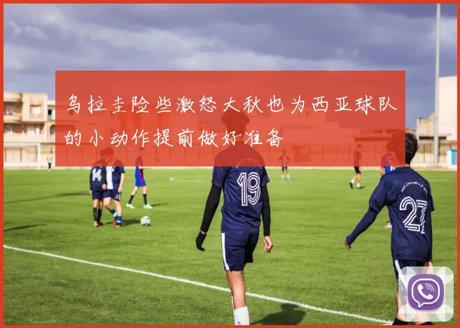 乌拉圭险些激怒大秋也为西亚球队的小动作提前做好准备