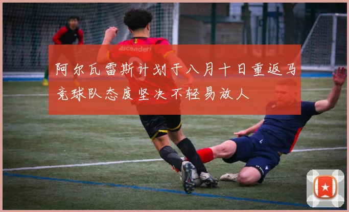 阿尔瓦雷斯计划于八月十日重返马竞球队态度坚决不轻易放人