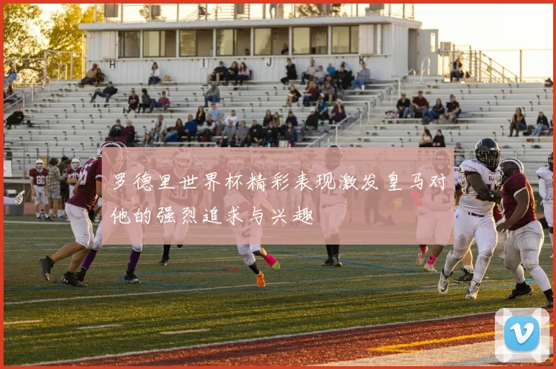 罗德里世界杯精彩表现激发皇马对他的强烈追求与兴趣