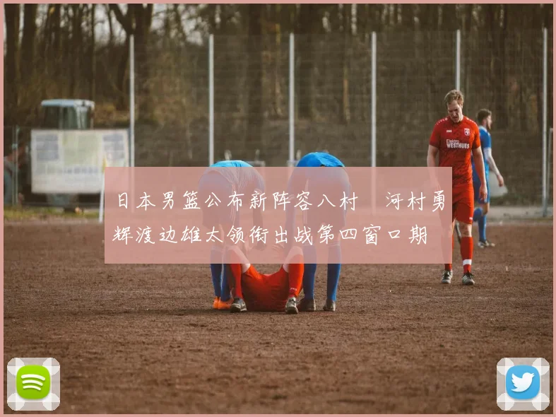 日本男篮公布新阵容八村塁河村勇辉渡边雄太领衔出战第四窗口期