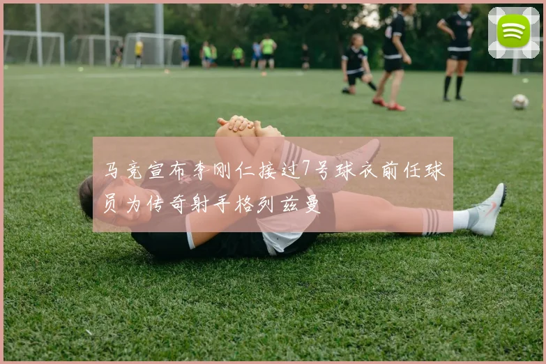 马竞宣布李刚仁接过7号球衣前任球员为传奇射手格列兹曼