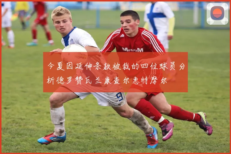今夏因延伸条款被裁的四位球员分析德罗赞瓦兰康查尔惠特摩尔