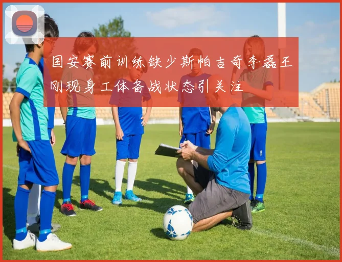 国安赛前训练缺少斯帕吉奇李磊王刚现身工体备战状态引关注