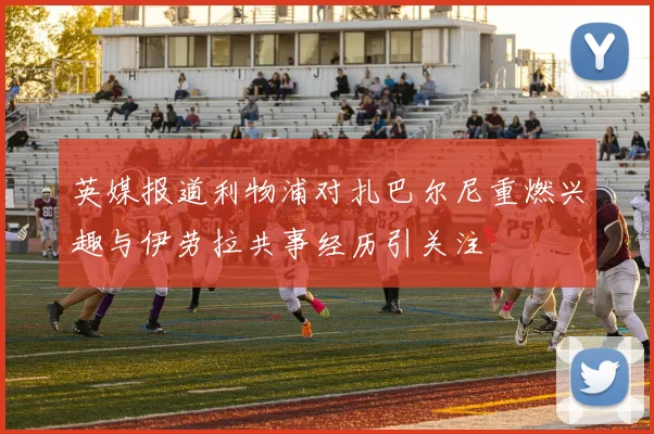 英媒报道利物浦对扎巴尔尼重燃兴趣与伊劳拉共事经历引关注