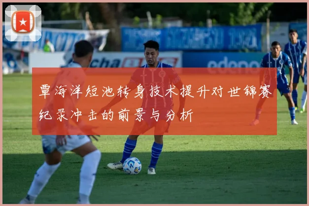 覃海洋短池转身技术提升对世锦赛纪录冲击的前景与分析