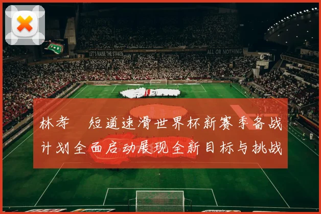林孝埈短道速滑世界杯新赛季备战计划全面启动展现全新目标与挑战